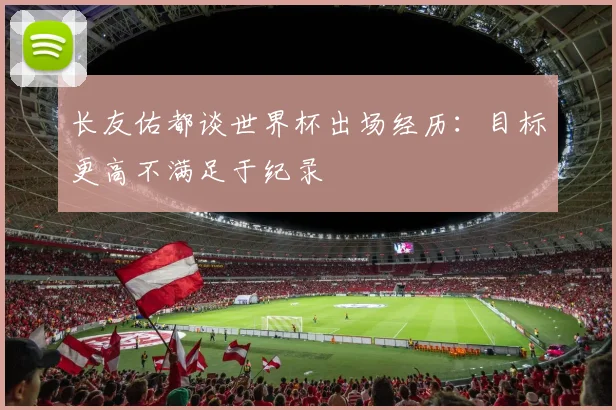 长友佑都谈世界杯出场经历：目标更高不满足于纪录