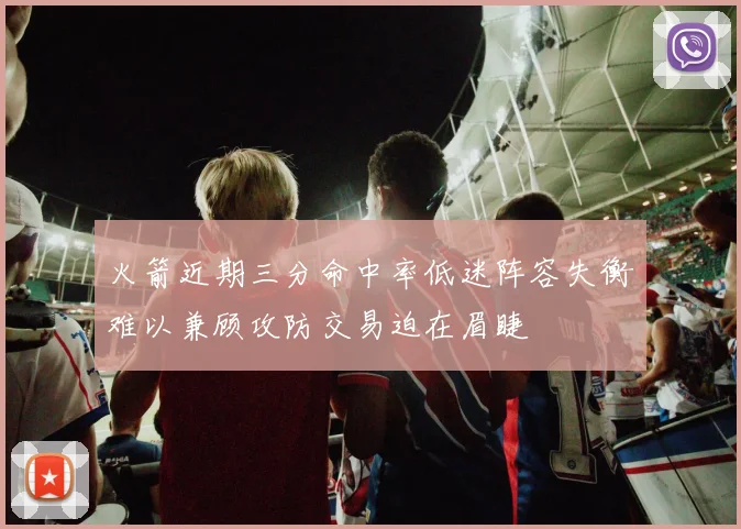火箭近期三分命中率低迷阵容失衡难以兼顾攻防交易迫在眉睫