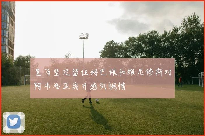 皇马坚定留住姆巴佩和维尼修斯对阿韦洛亚离开感到惋惜