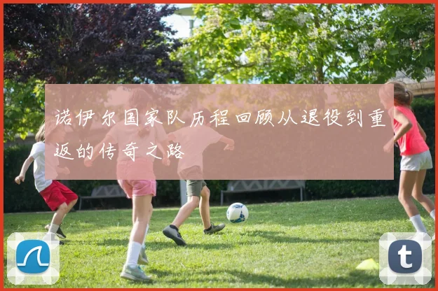 诺伊尔国家队历程回顾从退役到重返的传奇之路