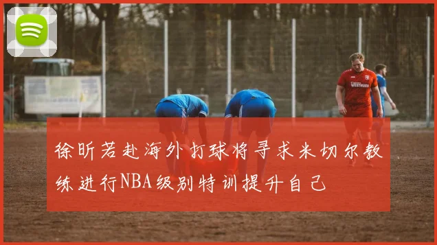 徐昕若赴海外打球将寻求米切尔教练进行NBA级别特训提升自己