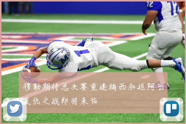 穆勒期待总决赛重逢梅西和迈阿密复仇之战即将来临