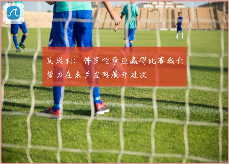 瓦诺利：佛罗伦萨应赢得比赛我们努力在米兰左路展开进攻