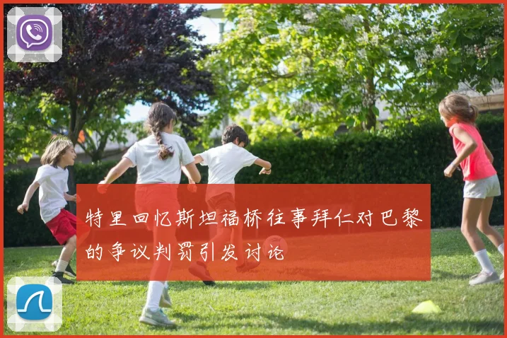 特里回忆斯坦福桥往事拜仁对巴黎的争议判罚引发讨论