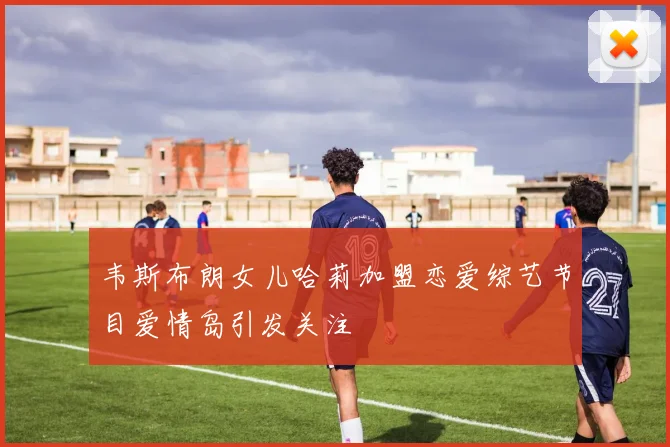 韦斯布朗女儿哈莉加盟恋爱综艺节目爱情岛引发关注