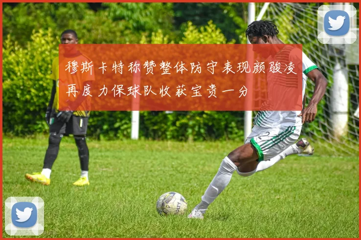 穆斯卡特称赞整体防守表现颜骏凌再度力保球队收获宝贵一分