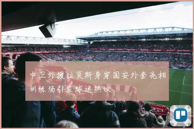 中卫外援拉莫斯身穿国安外套亮相训练场引发球迷热议