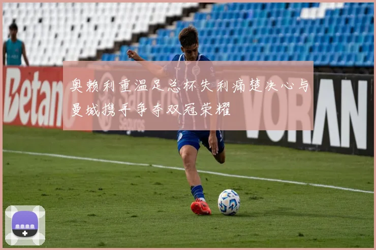 奥赖利重温足总杯失利痛楚决心与曼城携手争夺双冠荣耀
