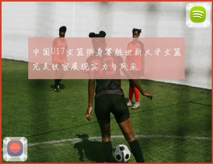 中国U17女篮热身赛胜世新大学女篮完美收官展现实力与风采