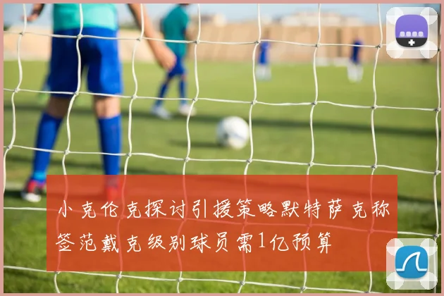 小克伦克探讨引援策略默特萨克称签范戴克级别球员需1亿预算